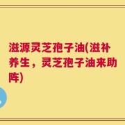 滋源灵芝孢子油(滋补养生，灵芝孢子油来助阵)