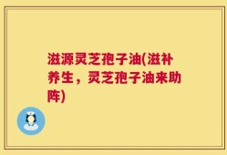滋源灵芝孢子油(滋补养生，灵芝孢子油来助阵)