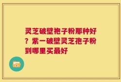 灵芝破壁袍子粉那种好？紫一破壁灵芝孢子粉到哪里买最好