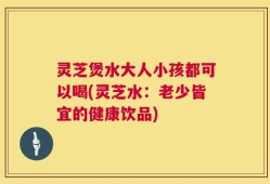 灵芝煲水大人小孩都可以喝(灵芝水：老少皆宜的健康饮品)