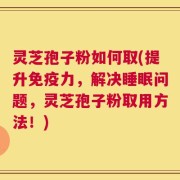 灵芝孢子粉如何取(提升免疫力，解决睡眠问题，灵芝孢子粉取用方法！)