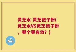 灵芝水 灵芝孢子粉(灵芝水VS灵芝孢子粉，哪个更有效？)