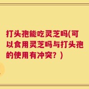 打头孢能吃灵芝吗(可以食用灵芝吗与打头孢的使用有冲突？)