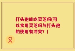 打头孢能吃灵芝吗(可以食用灵芝吗与打头孢的使用有冲突？)