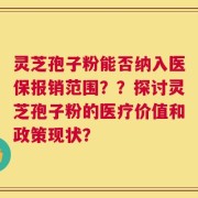 灵芝孢子粉能否纳入医保报销范围？？探讨灵芝孢子粉的医疗价值和政策现状？