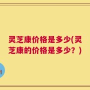 灵芝康价格是多少(灵芝康的价格是多少？)