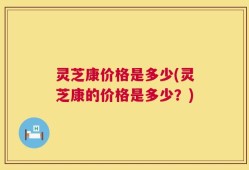 灵芝康价格是多少(灵芝康的价格是多少？)