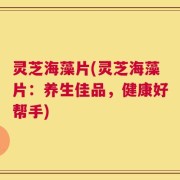 灵芝海藻片(灵芝海藻片：养生佳品，健康好帮手)