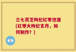三七灵芝枸杞红枣泡酒(红枣大枸杞玄丹，如何制作？)