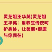 灵芝姐王华英(灵芝姐王华英：用养生传统呵护身体，让美丽+健康与你同在)