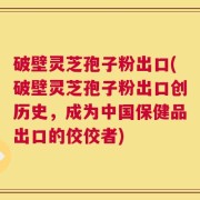 破壁灵芝孢子粉出口(破壁灵芝孢子粉出口创历史，成为中国保健品出口的佼佼者)