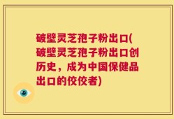 破壁灵芝孢子粉出口(破壁灵芝孢子粉出口创历史，成为中国保健品出口的佼佼者)