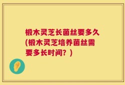 椴木灵芝长菌丝要多久(椴木灵芝培养菌丝需要多长时间？)