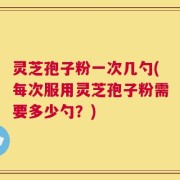 灵芝孢子粉一次几勺(每次服用灵芝孢子粉需要多少勺？)