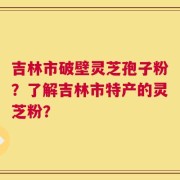 吉林市破壁灵芝孢子粉？了解吉林市特产的灵芝粉？