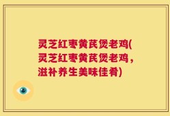 灵芝红枣黄芪煲老鸡(灵芝红枣黄芪煲老鸡，滋补养生美味佳肴)