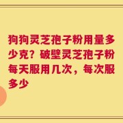狗狗灵芝孢子粉用量多少克？破壁灵芝孢子粉每天服用几次，每次服多少