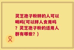 灵芝孢子粉胖的人可以喝吗(可以胖人食用吗？灵芝孢子粉的适用人群有哪些？)