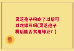 灵芝孢子粉吃了以后可以吃绿豆吗(灵芝孢子粉后能否食用绿豆？)
