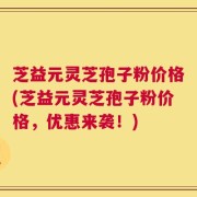 芝益元灵芝孢子粉价格(芝益元灵芝孢子粉价格，优惠来袭！)