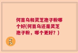 何首乌和灵芝孢子粉哪个好(何首乌还是灵芝孢子粉，哪个更好？)