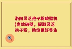 洛阳灵芝孢子粉破壁机(高效破壁，提取灵芝孢子粉，助你更好养生
