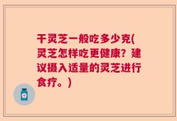 干灵芝一般吃多少克(灵芝怎样吃更健康？建议摄入适量的灵芝进行食疗。)