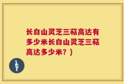 长白山灵芝三萜高达有多少米长白山灵芝三萜高达多少米？)
