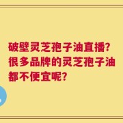 破壁灵芝孢子油直播？很多品牌的灵芝孢子油都不便宜呢？