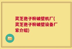 灵芝孢子粉破壁机厂(灵芝孢子粉破壁设备厂家介绍)