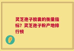 灵芝孢子胶囊的衡量指标？灵芝孢子粉产地排行榜