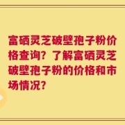 富硒灵芝破壁孢子粉价格查询？了解富硒灵芝破壁孢子粉的价格和市场情况？
