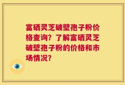 富硒灵芝破壁孢子粉价格查询？了解富硒灵芝破壁孢子粉的价格和市场情况？
