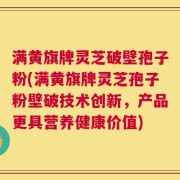 满黄旗牌灵芝破壁孢子粉(满黄旗牌灵芝孢子粉壁破技术创新，产品更具营养健康价值)