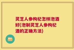 灵芝人参枸杞怎样泡酒好(泡制灵芝人参枸杞酒的正确方法)