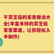 干灵芝菇的家常做法大全(丰富多样的灵芝菇家常菜谱，让你轻松入手制作)