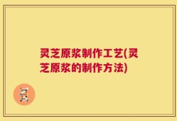 灵芝原浆制作工艺(灵芝原浆的制作方法)