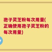 孢子灵芝粉每次用量(正确使用孢子灵芝粉的每次用量)