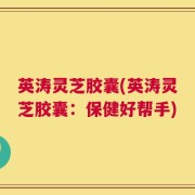 英涛灵芝胶囊(英涛灵芝胶囊：保健好帮手)