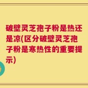 破壁灵芝孢子粉是热还是凉(区分破壁灵芝孢子粉是寒热性的重要提示)