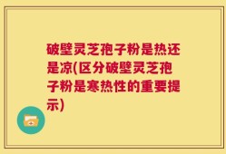 破壁灵芝孢子粉是热还是凉(区分破壁灵芝孢子粉是寒热性的重要提示)