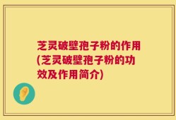 芝灵破壁孢子粉的作用(芝灵破壁孢子粉的功效及作用简介)