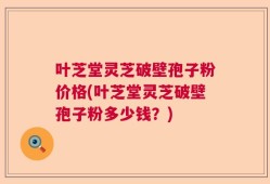 叶芝堂灵芝破壁孢子粉价格(叶芝堂灵芝破壁孢子粉多少钱？)