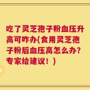 吃了灵芝孢子粉血压升高可咋办(食用灵芝孢子粉后血压高怎么办？专家给建议！)