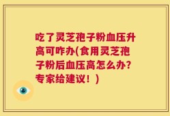 吃了灵芝孢子粉血压升高可咋办(食用灵芝孢子粉后血压高怎么办？专家给建议！)