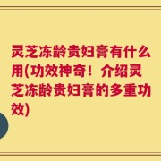 灵芝冻龄贵妇膏有什么用(功效神奇！介绍灵芝冻龄贵妇膏的多重功效)