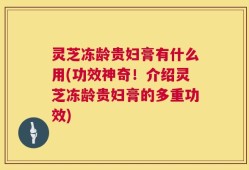 灵芝冻龄贵妇膏有什么用(功效神奇！介绍灵芝冻龄贵妇膏的多重功效)