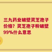 三九药业破壁灵芝孢子价格？灵芝孢子粉破壁99%什么意思