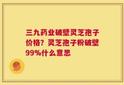 三九药业破壁灵芝孢子价格？灵芝孢子粉破壁99%什么意思