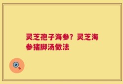 灵芝孢子海参？灵芝海参猪脚汤做法